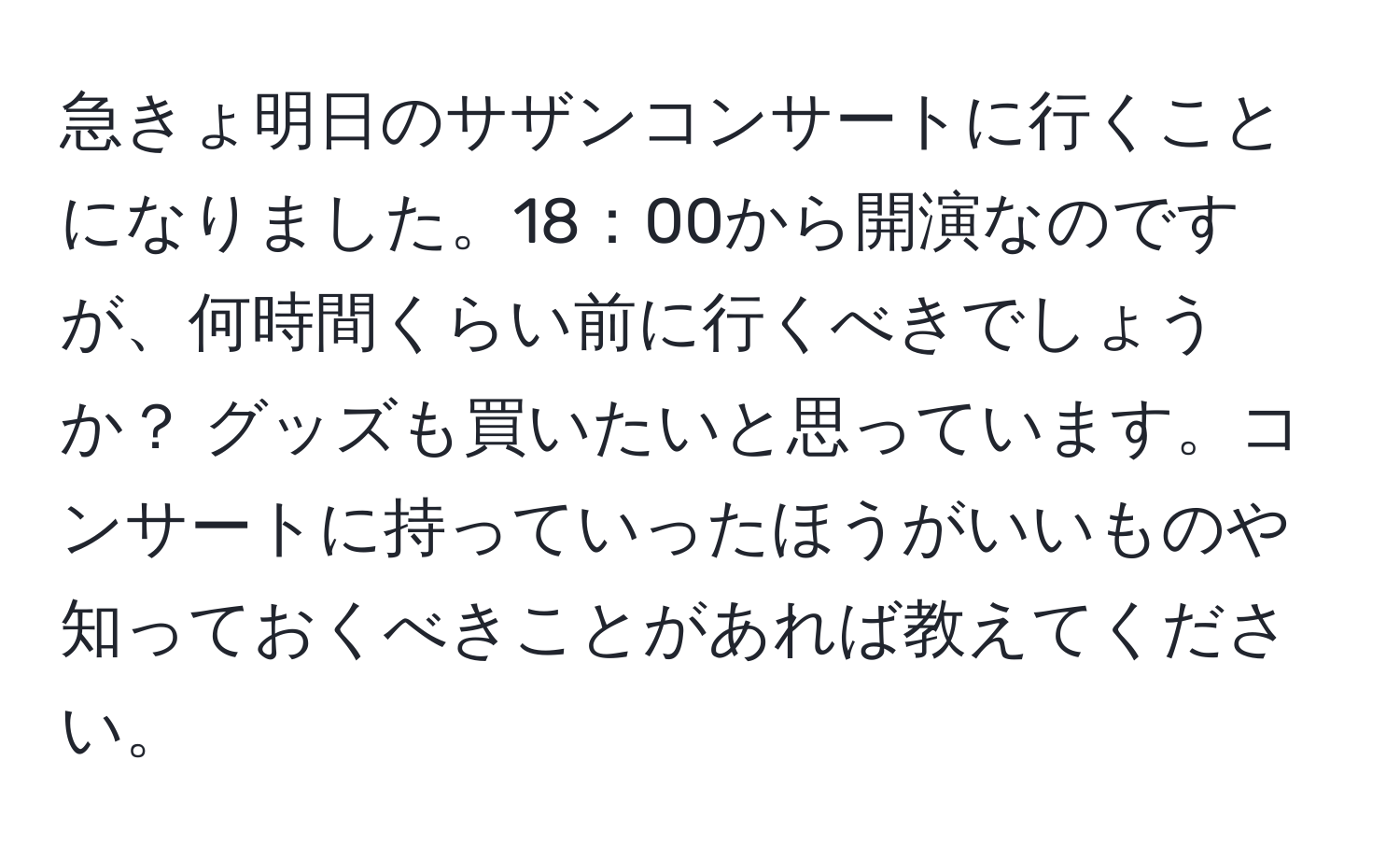 急きょ明日のサザンコンサートに行くことになりました。18：00から開演なのですが、何時間くらい前に行くべきでしょうか？ グッズも買いたいと思っています。コンサートに持っていったほうがいいものや知っておくべきことがあれば教えてください。