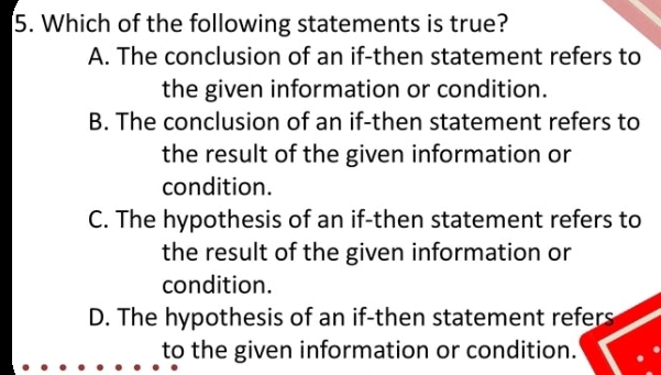 Which of the following statements is true?
A. The conclusion of an if-then statement refers to
the given information or condition.
B. The conclusion of an if-then statement refers to
the result of the given information or
condition.
C. The hypothesis of an if-then statement refers to
the result of the given information or
condition.
D. The hypothesis of an if-then statement refers
to the given information or condition.