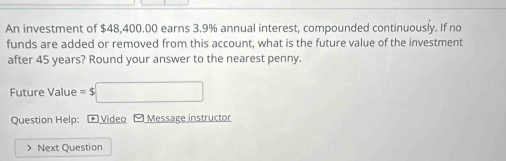 An investment of $48,400.00 earns 3.9% annual interest, compounded continuously. If no 
funds are added or removed from this account, what is the future value of the investment 
after 45 years? Round your answer to the nearest penny. 
Future Value =$□
Question Help: * Video Message instructor 
Next Question