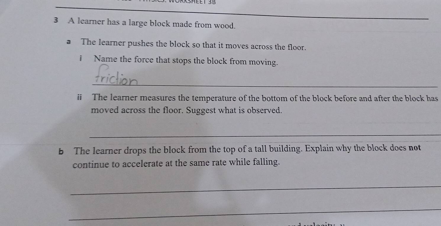 EET 3B 
_ 
_ 
_ 
3 A learner has a large block made from wood. 
a The learner pushes the block so that it moves across the floor. 
i Name the force that stops the block from moving. 
_ 
ii The learner measures the temperature of the bottom of the block before and after the block has 
moved across the floor. Suggest what is observed. 
_ 
b The learner drops the block from the top of a tall building. Explain why the block does not 
continue to accelerate at the same rate while falling. 
_ 
_