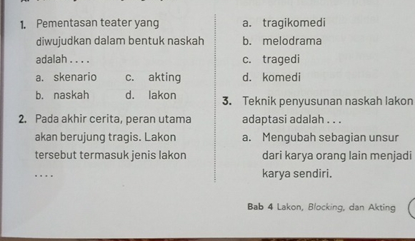 Pementasan teater yang a. tragikomedi
diwujudkan dalam bentuk naskah b. melodrama
adalah . . . . c. tragedi
a. skenario c. akting d. komedi
b. naskah d. lakon 3. Teknik penyusunan naskah lakon
2. Pada akhir cerita, peran utama adaptasi adalah . . .
akan berujung tragis. Lakon a. Mengubah sebagian unsur
tersebut termasuk jenis lakon dari karya orang lain menjadi
_. . karya sendiri.
Bab 4 Lakon, Blocking, dan Akting