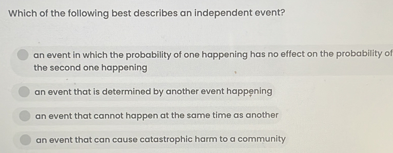 Which of the following best describes an independent event?
an event in which the probability of one happening has no effect on the probability of
the second one happening
an event that is determined by another event happening
an event that cannot happen at the same time as another
an event that can cause catastrophic harm to a community