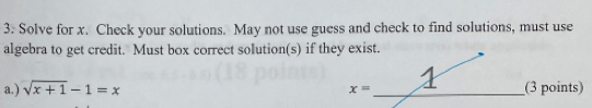 Solve for x. Check your solutions. May not use guess and check to find solutions, must use 
algebra to get credit. Must box correct solution(s) if they exist. 
a.) sqrt(x+1)-1=x _nts)
x=