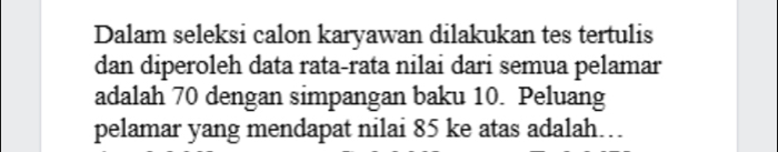 Dalam seleksi calon karyawan dilakukan tes tertulis 
dan diperoleh data rata-rata nilai dari semua pelamar 
adalah 70 dengan simpangan baku 10. Peluang 
pelamar yang mendapat nilai 85 ke atas adalah…