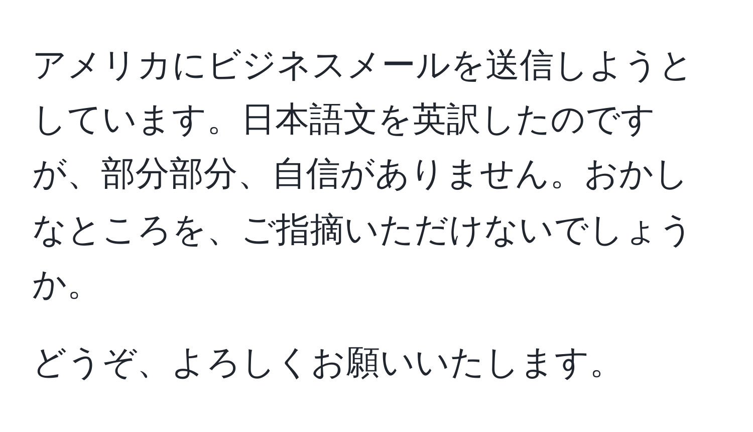 アメリカにビジネスメールを送信しようとしています。日本語文を英訳したのですが、部分部分、自信がありません。おかしなところを、ご指摘いただけないでしょうか。

どうぞ、よろしくお願いいたします。