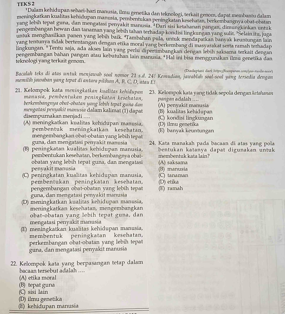 TEKS 2
¹Dalam kehidupan sehari-hari manusia, ilmu genetika dan teknologi, terkait genom, dapat membantu dalam
meningkatkan kualitas kehidupan manusia, pembentukan peningkatan kesehatan, berkembangnya obat-obatan
yang lebih tepat guna, dan mengatasi penyakit manusia. ²Dari sisi ketahanan pangan, dimungkinkan untuk
pengembangan hewan dan tanaman yang lebih tahan terhadap kondisi lingkungan yang sulit. ³Selain itu, juga
untuk menghasilkan panen yang lebih baik. ‘Tambahan pula, untuk mendapatkan banyak keuntungan lain
yang tentunya tidak bertentangan dengan etika moral yang berkembang di masyarakat serta ramah terhadap
lingkungan. §Tentu saja, ada akses lain yang perlu dipertimbangkan dengan lebih saksama terkait dengan
pengembangan bahan pangan atau kebutuhan lain manusia. “Hal ini bisa menggunakan ilmu genetika dan
teknologi yang terkait genom.
(Diadaptasi dari https://kumparan.com/yus-rusila-noor)
Bacalah teks di atas untuk menjawab soal nomor 21 s.d. 24! Kemudian, jawablah soal-soal yang tersedia dengan
memilih jawaban yang tepat di antara pilihan A, B, C, D, atau E!
21. Kelompok kata meningkatkan kualitas kehidupan 23. Kelompok kata yang tidak sepola dengan ketahanan
manusia, pembentukan peningkatan kesehatan, pangan adalah ….
berkembangnya obat-obatan yang lebih tepat guna dan (A) penyakit manusia
mengatasi penyakit manusia dalam kalimat (1) dapat (B) kualitas kehidupan
disempurnakan menjadi … (C) kondisi lingkungan
(A) meningkatkan kualitas kehidupan manusia, (D) ilmu genetika
pembentuk meningkatkan kesehatan, (E) banyak keuntungan
mengembangkan obat-obatan yang lebih tepat
guna, dan mengatasi penyakit manusia 24. Kata manakah pada bacaan di atas yang pola
(B) peningkatan kualitas kehidupan manusia, bentukan katanya dapat digunakan untuk
pembentukan kesehatan, berkembangnya obat- membentuk kata lain?
obatan yang lebih tepat guna, dan mengatasi (A) saksama
penyakit manusia (B) manusia
(C) peningkatan kualitas kehidupan manusia, (C) tanaman
pembentukan peningkatan kesehatan, (D) etika
pengembangan obat-obatan yang lebih tepat (E) ramah
guna, dan mengatasi penyakit manusia
(D) meningkatkan kualitas kehidupan manusia,
meningkatkan kesehatan, mengembangkan
obat-obatan yang lebih tepat guna, dan
mengatasi penyakit manusia
(E) meningkatkan kualitas kehidupan manusia,
membentuk peningkatan kesehatan,
perkembangan obat-obatan yang lebih tepat
guna, dan mengatasi penyakit manusia
22. Kelompok kata yang berpasangan tetap dalam
bacaan tersebut adalah ….
(A) etika moral
(B) tepat guna
(C) sisi lain
(D) ilmu genetika
(E) kehidupan manusia