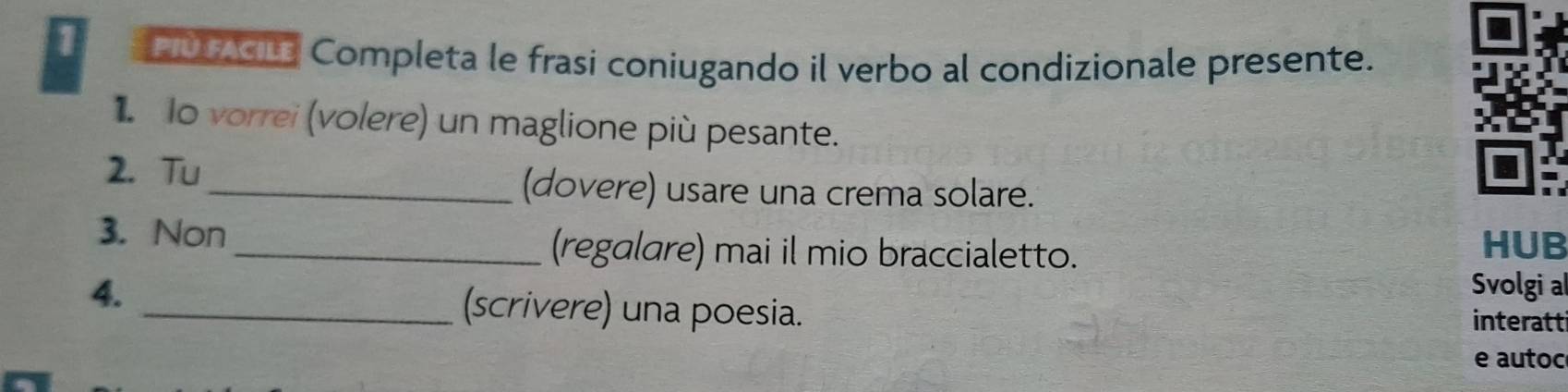 MV IACL Completa le frasi coniugando il verbo al condizionale presente. 
1 Io vorrei (volere) un maglione più pesante. 
2. Tu 
_(dovere) usare una crema solare. 
3. Non 
_(regalare) mai il mio braccialetto. HUB 
Svolgi al 
4. _(scrivere) una poesia. 
interatti 
e autoc