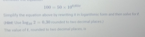 100=50* 10^(0,031t)
Simplify the equation above by rewriting it in logarithmic form and then solve for t. 
(Hint: Use log _102=0,30 rounded to two decimal places.) 
The value of t, rounded to two decimal places, is