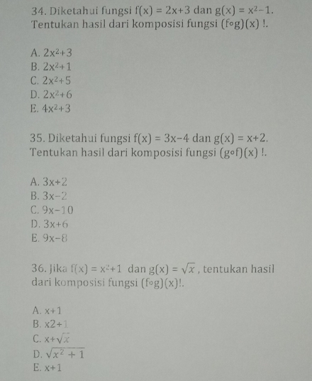 Diketahui fungsi f(x)=2x+3 dan g(x)=x^2-1. 
Tentukan hasil dari komposisi fungsi (fcirc g)(x)!.
A. 2x^2+3
B. 2x^2+1
C. 2x^2+5
D. 2x^2+6
E. 4x^2+3
35. Diketahui fungsi f(x)=3x-4 dan g(x)=x+2. 
Tentukan hasil dari komposisi fungsi (gcirc f)(x)!.
A. 3x+2
B. 3x-2
C. 9x-10
D. 3x+6
E. 9x-8
36. Jika f(x)=x^2+1 dan g(x)=sqrt(x) , tentukan hasil
dari komposisi fungsi (fcirc g)(x)!.
A. x+1
B. * 2+1
C. x+sqrt(x)
D. sqrt(x^2+1)
E. x+1