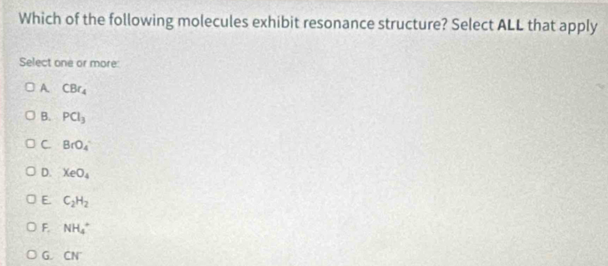 Which of the following molecules exhibit resonance structure? Select ALL that apply
Select one or more:
A. CBr_4
B. PCl_3
C. BrO_4
D. XeO_4
E. C_2H_2
F. NH_4^(+
G. CN^-)