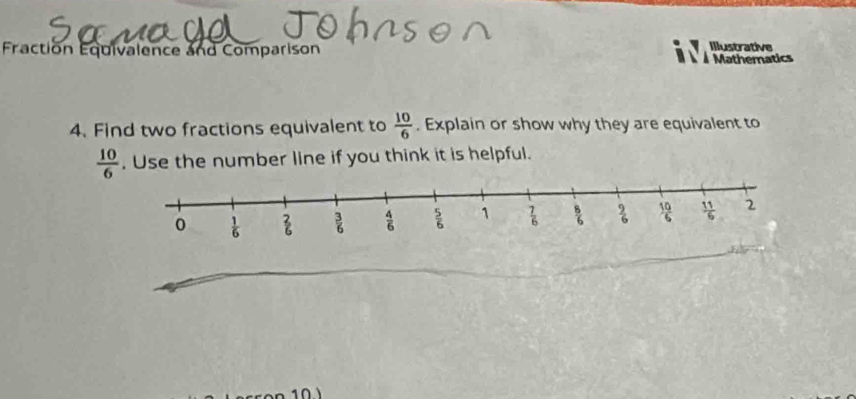 Illustrative
Fraction Equivalence and Comparison   Mathematics
4. Find two fractions equivalent to  10/6 . Explain or show why they are equivalent to
 10/6 . Use the number line if you think it is helpful.