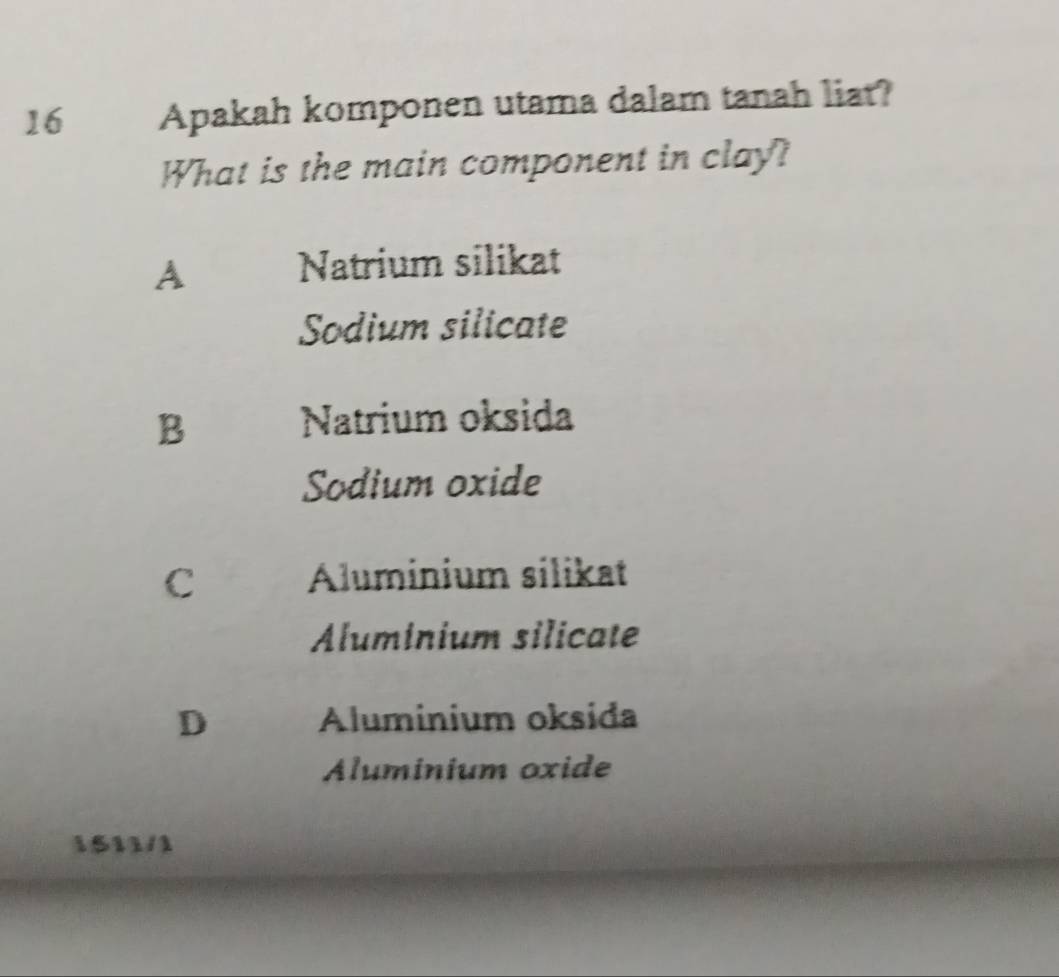 Apakah komponen utama dalam tanah liat?
What is the main component in clay?
A Natrium silikat
Sodium silicate
B Natrium oksida
Sodium oxide
C Aluminium silikat
Aluminium silicate
D Aluminium oksida
Aluminium oxide
1511/1