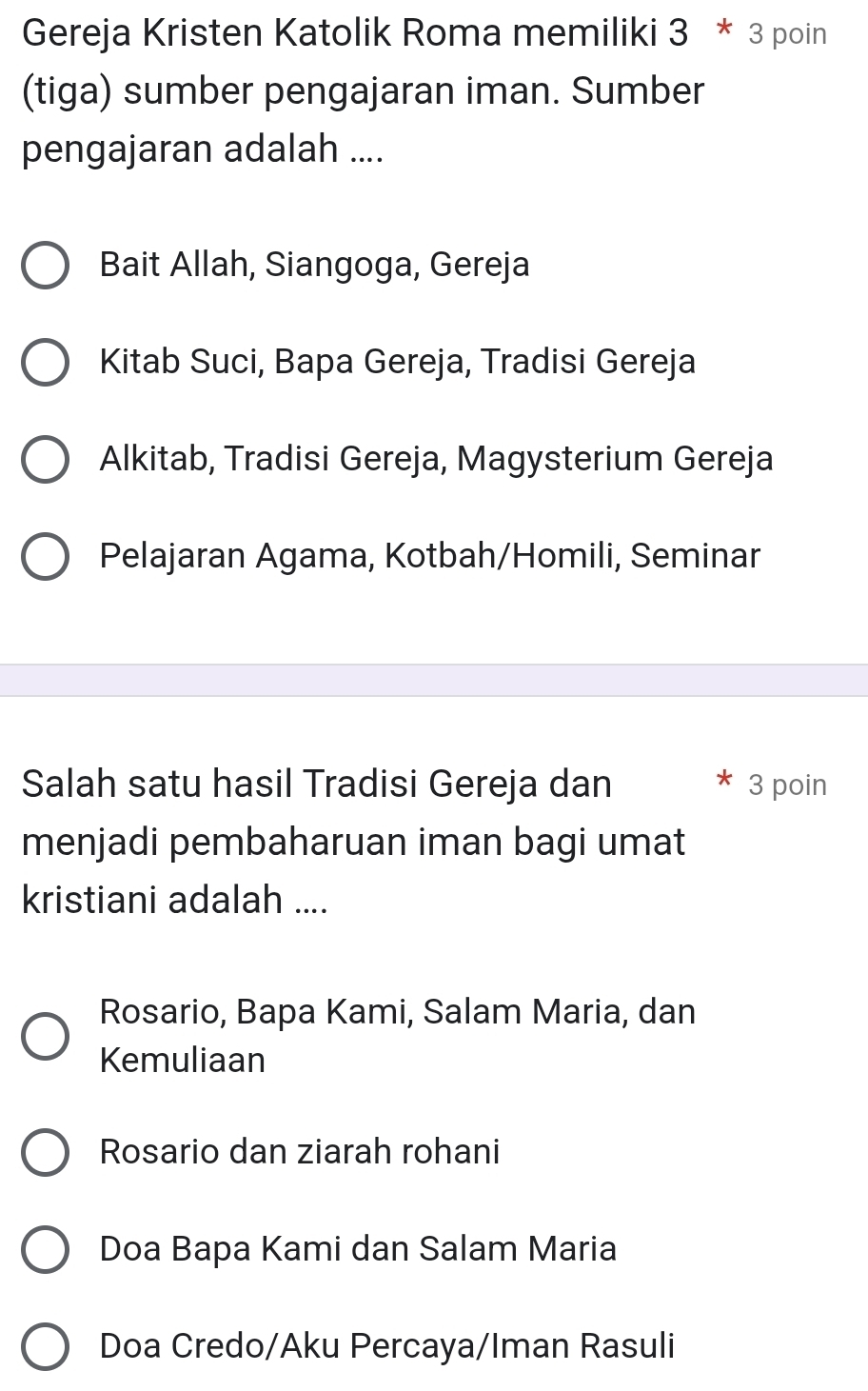 Gereja Kristen Katolik Roma memiliki 3*3 poin
(tiga) sumber pengajaran iman. Sumber
pengajaran adalah ....
Bait Allah, Siangoga, Gereja
Kitab Suci, Bapa Gereja, Tradisi Gereja
Alkitab, Tradisi Gereja, Magysterium Gereja
Pelajaran Agama, Kotbah/Homili, Seminar
Salah satu hasil Tradisi Gereja dan 3 poin
menjadi pembaharuan iman bagi umat
kristiani adalah ....
Rosario, Bapa Kami, Salam Maria, dan
Kemuliaan
Rosario dan ziarah rohani
Doa Bapa Kami dan Salam Maria
Doa Credo/Aku Percaya/Iman Rasuli