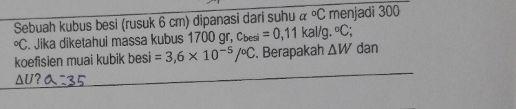 Sebuah kubus besi (rusuk 6 cm) dipanasi dari suhu & ^circ C menjadi 300°C. Jika diketahui massa kubus 1700 gr, c_besi=0,11kal/g. ^circ C; 
koefisien muai kubik besi =3,6* 10^(-5)/^circ C. Berapakah △ W dan
△ U ?