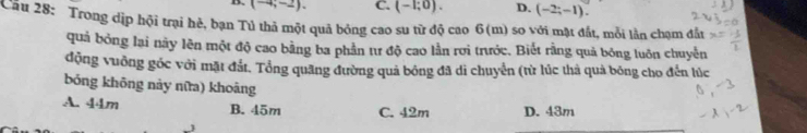 (-4;-2). C. (-1;0). D. (-2;-1). 
Cầu 28: Trong dịp hội trại hẻ, bạn Tủ thả một quả bóng cao su từ độ cao 6(m) so với mặt đất, mỗi lần chạm đất
quả bỏng lai này lên một độ cao bằng ba phần tư độ cao lần rơi trước. Biết rằng quả bóng luôn chuyến
động vuồng góc với mặt đắt. Tổng quãng đường quả bóng đã di chuyển (từ lúc thà quả bóng cho đến lúc
bóng không này nữa) khoāng
A. 44m B. 45m C. 42m D. 43m