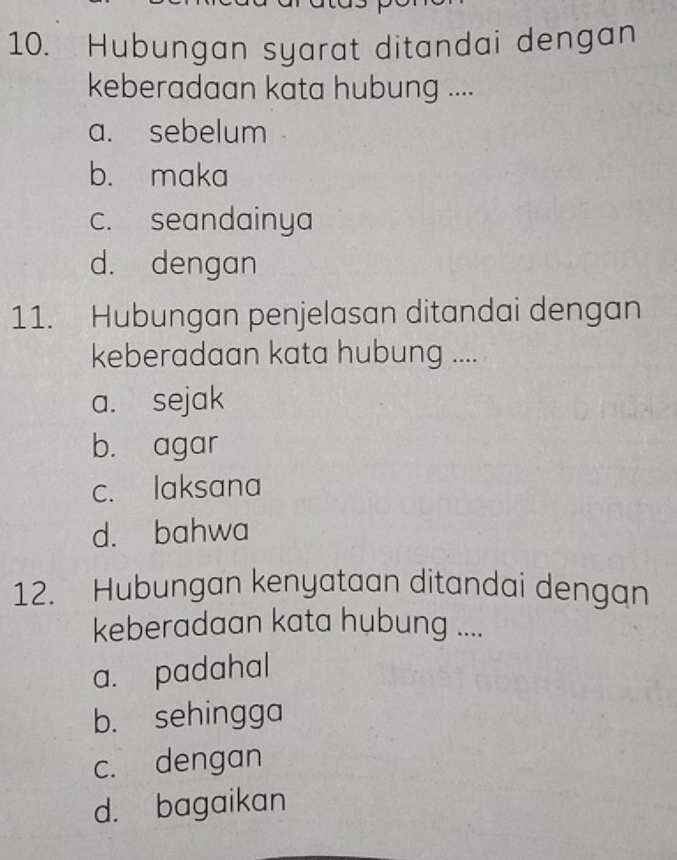 Hubungan syarat ditandai dengan
keberadaan kata hubung ....
a. sebelum
b. maka
c. seandainya
d. dengan
11. Hubungan penjelasan ditandai dengan
keberadaan kata hubung ....
a. sejak
b. agar
c. laksana
d. bahwa
12. Hubungan kenyataan ditandai dengan
keberadaan kata hubung ....
a. padahal
b. sehingga
c. dengan
d. bagaikan