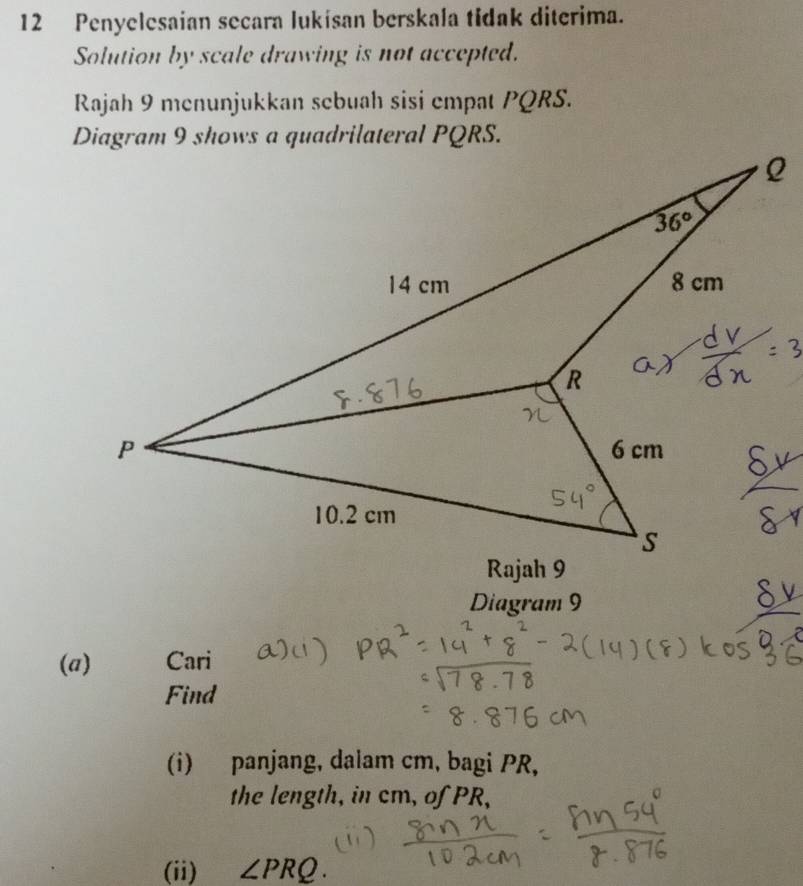 Penyelesaian secara lukísan berskala tidak diterima.
Solution by scale drawing is not accepted.
Rajah 9 menunjukkan sebuah sisi empat PQRS.
Diagram 9
(a) Cari
Find
(i) panjang, dalam cm, bagi PR,
the length, in cm, of PR,
(ii) ∠ PRQ.