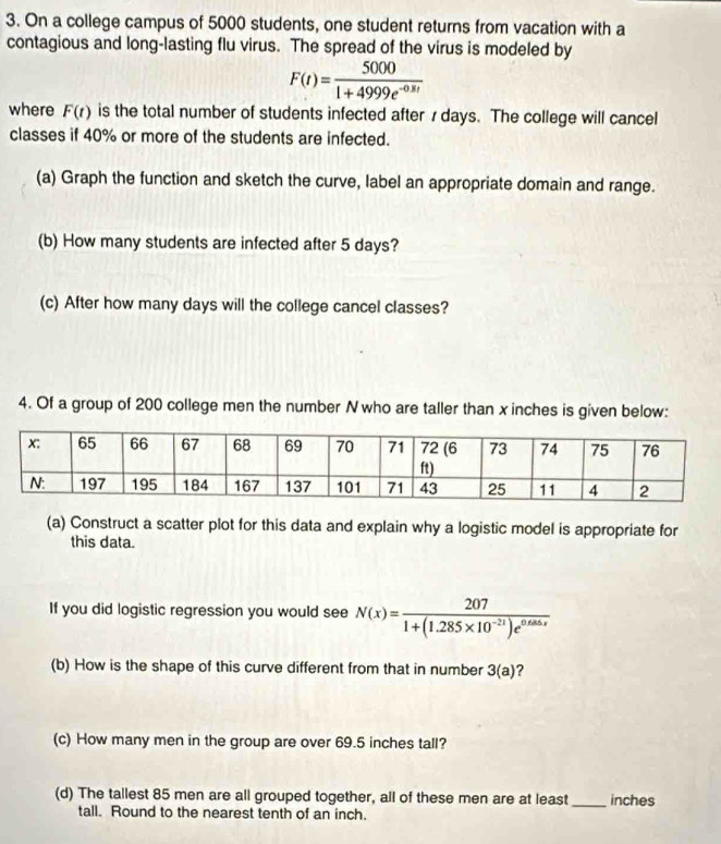 On a college campus of 5000 students, one student returns from vacation with a 
contagious and long-lasting flu virus. The spread of the virus is modeled by
F(t)= 5000/1+4999e^(-0.8t) 
where F(t) is the total number of students infected after 7 days. The college will cancel 
classes if 40% or more of the students are infected. 
(a) Graph the function and sketch the curve, label an appropriate domain and range. 
(b) How many students are infected after 5 days? 
(c) After how many days will the college cancel classes? 
4. Of a group of 200 college men the number N who are taller than x inches is given below: 
(a) Construct a scatter plot for this data and explain why a logistic model is appropriate for 
this data. 
If you did logistic regression you would see N(x)= 207/1+(1.285* 10^(-21))e^(0.685x) 
(b) How is the shape of this curve different from that in number 3(a) ? 
(c) How many men in the group are over 69.5 inches tall? 
(d) The tallest 85 men are all grouped together, all of these men are at least_ inches
tall. Round to the nearest tenth of an inch.