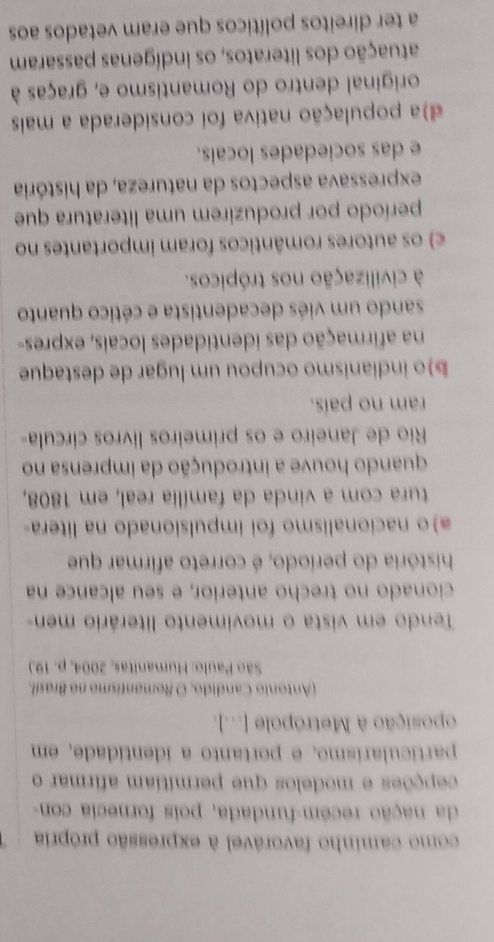 como caminho favorável à expressão própria
da nação recém-fundada, pois fornecia con-
cepções e modelos que permítiam afirmar o
partícularísmo, e portanto a identidade, em
oposição à Metrópole [...].
(Antonio Candido, O Romantismo no Brasil.
São Paulo: Humanitas, 2004, p. 19.)
Tendo em vista o movimento literário men-
cionado no trecho anterior, e seu alcance na
história do período, é correto afirmar que
a)o nacionalismo foi impulsionado na litera-
tura com a vinda da família real, em 1808,
quando houve a introdução da imprensa no
Rio de Janeiro e os primeiros livros círcula-
ram no país.
b)o indianismo ocupou um lugar de destaque
na afirmação das identidades locais, expres-
sando um viés decadentista e cético quanto
à civilização nos trópicos.
c) os autores românticos foram importantes no
período por produzirem uma literatura que
expressava aspectos da natureza, da história
e das sociedades locais.
d)a população nativa foi considerada a mais
original dentro do Romantismo e, graças à
atuação dos literatos, os indígenas passaram
a ter direitos políticos que eram vetados aos