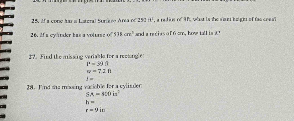 trangle has angles that measure 
25. If a cone has a Lateral Surface Area of 250ft^2 , a radius of 8ft, what is the slant height of the cone? 
26. If a cylinder has a volume of 538cm^3 and a radius of 6 cm, how tall is it? 
27. Find the missing variable for a rectangle:
P=39ft
w=7.2ft
l=
28. Find the missing variable for a cylinder:
SA=800in^2
h=
r=9in