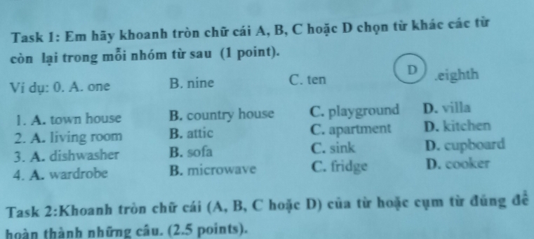 Task 1: Em hãy khoanh tròn chữ cái A, B, C hoặc D chọn từ khác các từ
còn lại trong mỗi nhóm từ sau (1 point).
D
Ví dụ: 0. A. one B. nine C. ten.eighth
1. A. town house B. country house C. playground D. villa
2. A. living room B. attic C. apartment D. kitchen
3. A. dishwasher B. sofa C. sink D. cupboard
4. A. wardrobe B. microwave C. fridge D. cooker
Task 2:K Thoanh tròn chữ cái (A, B, C hoặc D) của từ hoặc cụm từ đúng để
hoàn thành những câu. (2.5 points).