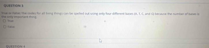 True or False: The codes for all living things can be spelled out using only four different bases (A, T, C, and G) because the number of bases is
the only important thing.
True
False
QUESTION 4