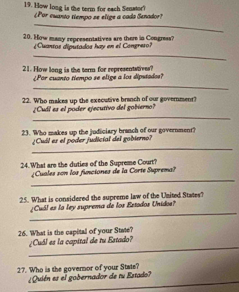 How long is the term for each Senator? 
¿Por cuanto tiempo se elige a cada Senador? 
_ 
20. How many representatives are there in Congress? 
¿Cuantos diputados hay en el Congreso? 
_ 
21. How long is the term for representatives? 
¿Por cuanto tiempo se elige a los diputados? 
_ 
22. Who makes up the executive branch of our government? 
¿Cuál es el poder ejecutivo del gobierno? 
_ 
23. Who makes up the judiciary branch of our government? 
¿Cuál es el poder judicial del gobierno? 
_ 
24.What are the duties of the Supreme Court? 
_ 
¿Cuales son los funciones de la Corte Suprema? 
25. What is considered the supreme law of the United States? 
_ 
¿Cuál es la ley suprema de los Estados Unidos? 
26. What is the capital of your State? 
_ 
¿Cuál es la capital de tu Estado? 
27. Who is the governor of your State? 
_ 
¿Quién es el gobernador de tu Estado?