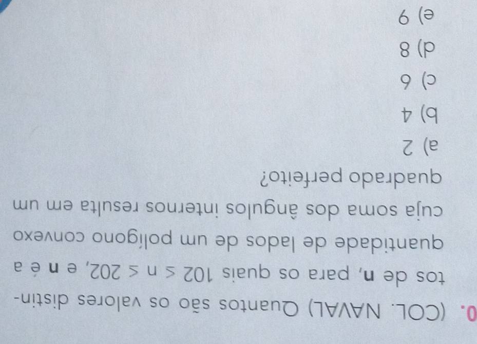 (COL. NAVAL) Quantos são os valores distin-
tos de n, para os quais 102≤ n≤ 202 , e n é a
quantidade de lados de um polígono convexo
cuja soma dos ângulos internos resulta em um
quadrado perfeito?
a) 2
b) 4
c) 6
d) 8
e) 9