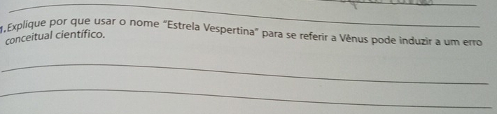 1,Explique por que usar o nome “Estrela Vespertina" para se referir a Vênus pode induzir a um erro 
conceitual científico. 
_ 
_