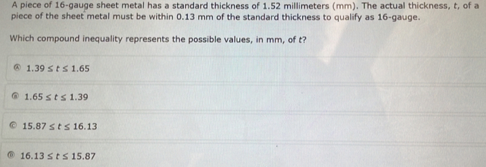 A piece of 16 -gauge sheet metal has a standard thickness of 1.52 millimeters (mm). The actual thickness, t, of a
piece of the sheet metal must be within 0.13 mm of the standard thickness to qualify as 16 -gauge.
Which compound inequality represents the possible values, in mm, of t?
1.39≤ t≤ 1.65
1.65≤ t≤ 1.39
15.87≤ t≤ 16.13
16.13≤ t≤ 15.87