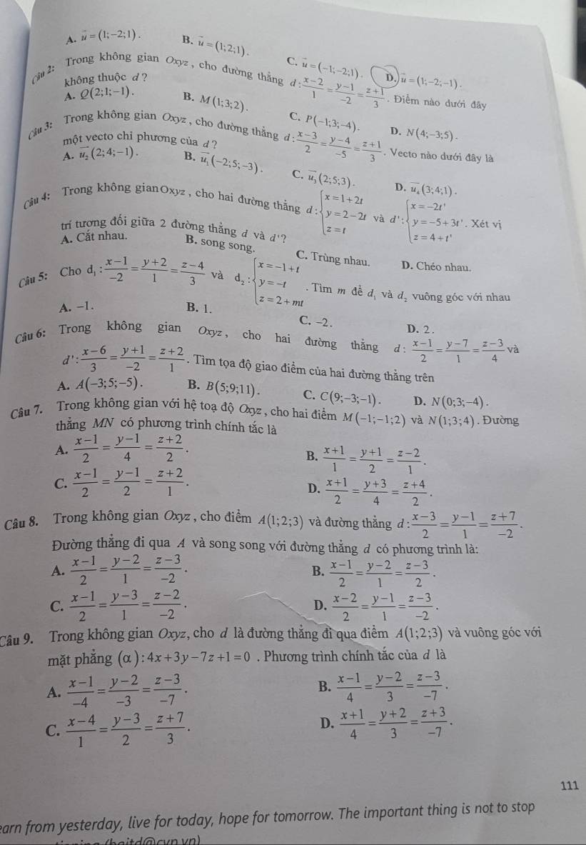 A. vector u=(1;-2;1). B. vector u=(1;2;1).
C.
2: Trong không gian Oxyz , cho đường thắng d: (x-2)/1 = (y-1)/-2 = (z+1)/3  s vector u=(1;-2;-1).
không thuộc d ? vector u=(-1;-2;1) . Điểm nào dưới đây
A. Q(2;1;-1). B. M(1;3;2). C.
(iu 3:  Trong không gian Oxyz , cho đường thẳng d: (x-3)/2 = (y-4)/-5 = (z+1)/3  P(-1;3;-4). D. N(4;-3;5).
một vecto chỉ phương của d ? . Vecto nào dưới đây là
A. vector u_2(2;4;-1). B. vector u_1(-2;5;-3). C. overline u_3(2;5;3). overline u_4(3;4;1).
D.
Câu 4: Trong không gianOxyz , cho hai đường thẳng d:beginarrayl x=1+2t y=2-2t z=tendarray. và d∵ beginarrayl x=-2t' y=-5+3t'. z=4 z=4+t'endarray. 1
trí tượng đối giữa 2 đường thẳng đ và d'?
A. Cắt nhau. B. song song.
C. Trùng nhau. D. Chéo nhau.
Câu 5: Cho d_1: (x-1)/-2 = (y+2)/1 = (z-4)/3  và d_2:beginarrayl x=-1+t y=-t z=2+mtendarray. Tìm m đề d_1 và d_2 vuông góc với nhau
A. -1. B. 1.
C. -2 .
D. 2 .
Câu 6: Trong không gian Oxyz , cho hai đường thắng d :  (x-1)/2 = (y-7)/1 = (z-3)/4  và
d' : (x-6)/3 = (y+1)/-2 = (z+2)/1 . Tìm tọa độ giao điểm của hai đường thẳng trên
A. A(-3;5;-5). B. B(5;9;11). C. C(9;-3;-1). D. N(0;3;-4).
Câu 7. Trong không gian với hệ toạ độ Oợz, cho hai điểm M(-1;-1;2) và N(1;3;4). Đường
thẳắng MN có phương trình chính tắc là
A.  (x-1)/2 = (y-1)/4 = (z+2)/2 .
B.  (x+1)/1 = (y+1)/2 = (z-2)/1 .
C.  (x-1)/2 = (y-1)/2 = (z+2)/1 .
D.  (x+1)/2 = (y+3)/4 = (z+4)/2 .
Câu 8. Trong không gian Oxyz, cho điểm A(1;2;3) và đường thẳng d: (x-3)/2 = (y-1)/1 = (z+7)/-2 .
Đường thẳng đi qua A và song song với đường thẳng đ có phương trình là:
A.  (x-1)/2 = (y-2)/1 = (z-3)/-2 .  (x-1)/2 = (y-2)/1 = (z-3)/2 .
B.
C.  (x-1)/2 = (y-3)/1 = (z-2)/-2 . D.  (x-2)/2 = (y-1)/1 = (z-3)/-2 .
Câu 9. Trong không gian Oxyz, cho đ là đường thẳng đi qua điểm A(1;2;3) và vuông góc với
mặt phẳng (α ) ):4x+3y-7z+1=0. Phương trình chính tắc của đ là
B.
A.  (x-1)/-4 = (y-2)/-3 = (z-3)/-7 .  (x-1)/4 = (y-2)/3 = (z-3)/-7 .
D.
C.  (x-4)/1 = (y-3)/2 = (z+7)/3 .  (x+1)/4 = (y+2)/3 = (z+3)/-7 .
111
earn from yesterday, live for today, hope for tomorrow. The important thing is not to stop