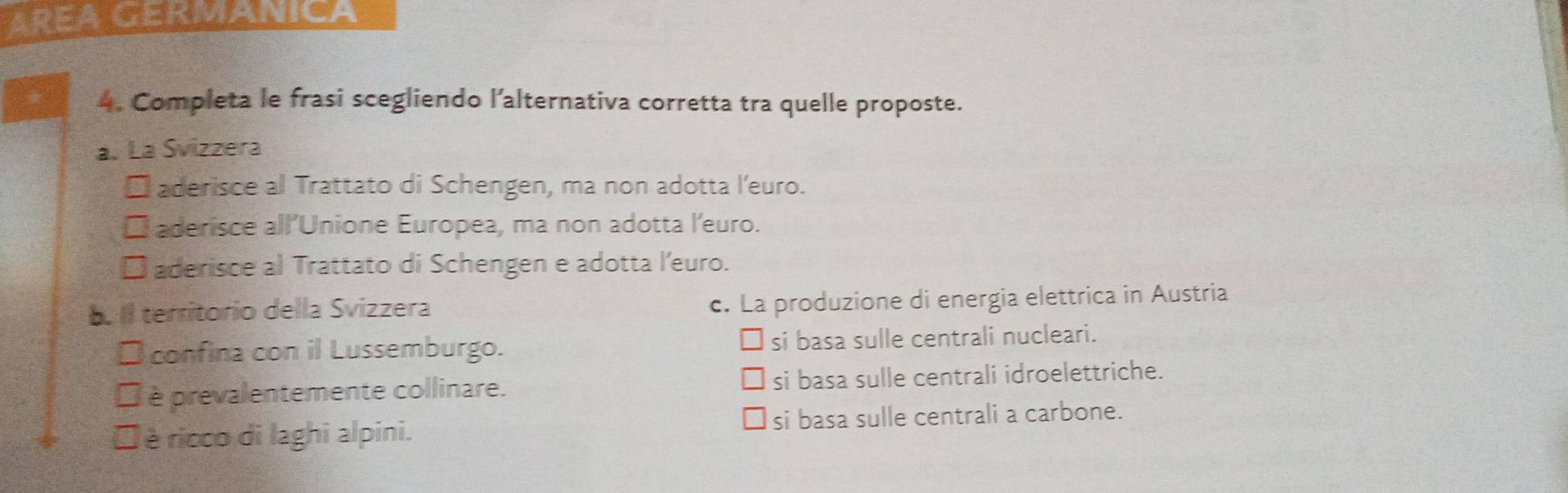 AREA GERMANIC
4. Completa le frasi scegliendo l’alternativa corretta tra quelle proposte.
a. La Svizzera
* aderisce al Trattato di Schengen, ma non adotta l’euro.
□ aderisce all’Unione Europea, ma non adotta l'euro.
* aderisce al Trattato di Schengen e adotta l’euro.
b. II territorio della Svizzera c. La produzione di energia elettrica in Austria
*confina con il Lussemburgo. si basa sulle centrali nucleari.
É è prevalentemente collinare. si basa sulle centrali idroelettriche.
É è ricco di laghi alpini. si basa sulle centrali a carbone.