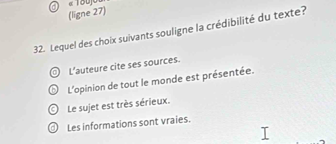 « Toujou
(ligne 27)
32. Lequel des choix suivants souligne la crédibilité du texte?
L'auteure cite ses sources.
⑥ L'opinion de tout le monde est présentée.
O Le sujet est très sérieux.
Les informations sont vraies.