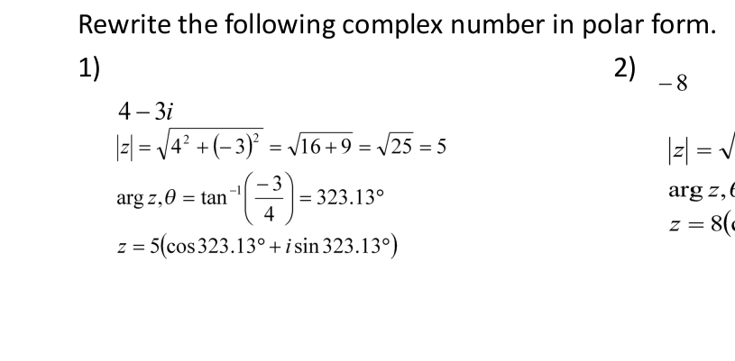 Rewrite the following complex number in polar form. 
1) 
2) -8
4-3i
|z|=sqrt(4^2+(-3)^2)=sqrt(16+9)=sqrt(25)=5
|z|=sqrt()
argz,θ =tan^(-1)( (-3)/4 )=323.13°
argz , (
z=8(
z=5(cos 323.13°+isin 323.13°)