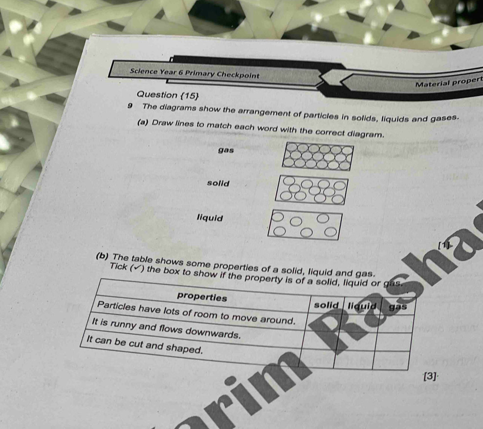 Science Year 6 Primary Checkpoint
Material propert
Question 15
9 The diagrams show the arrangement of particles in solids, liquids and gases.
(a) Draw lines to match each word with the correct diagram.
gas
solid
liquid
(b) The table shows some properties of a solid, liquid and gas.
Tick (√) the box to sh