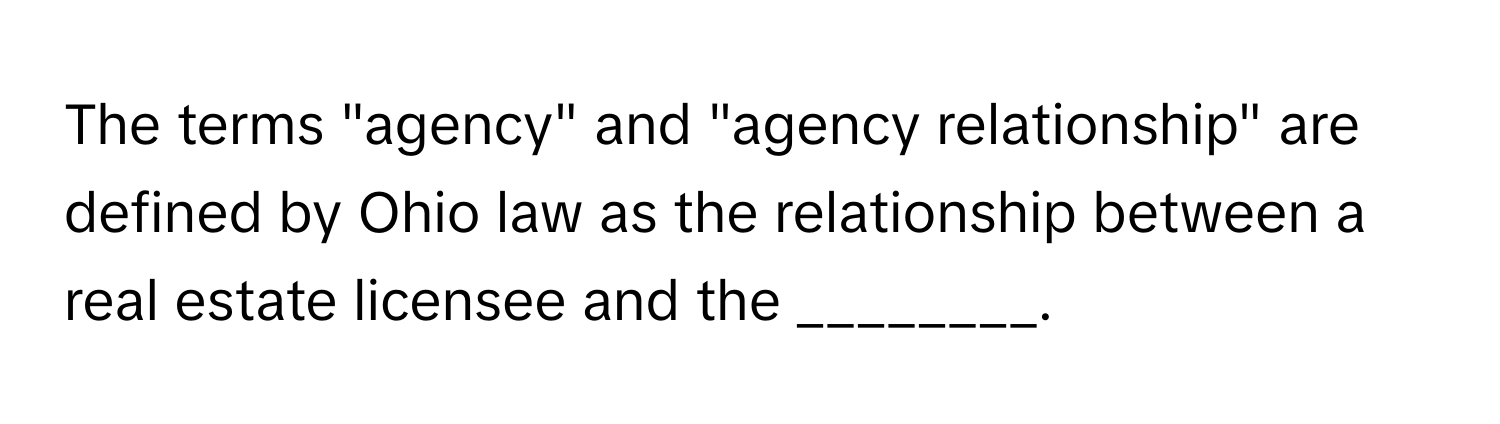 The terms "agency" and "agency relationship" are defined by Ohio law as the relationship between a real estate licensee and the ________.