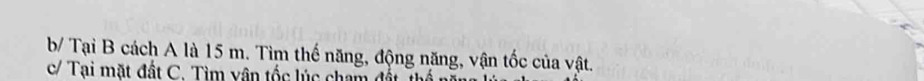 b/ Tại B cách A là 15 m. Tìm thế năng, động năng, vận tốc của vật. 
c/ Tại mặt đất C. Tìm vận tốc lúc cham đất