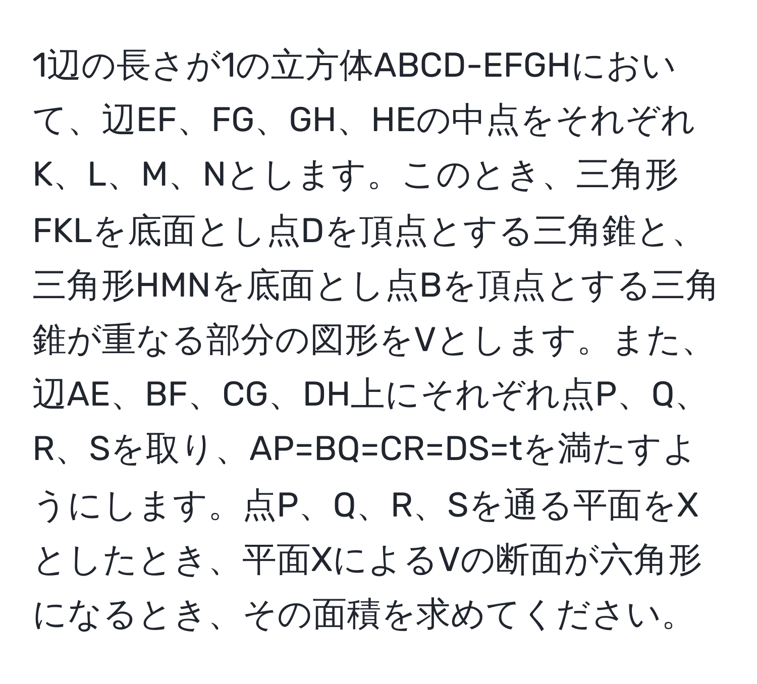 1辺の長さが1の立方体ABCD-EFGHにおいて、辺EF、FG、GH、HEの中点をそれぞれK、L、M、Nとします。このとき、三角形FKLを底面とし点Dを頂点とする三角錐と、三角形HMNを底面とし点Bを頂点とする三角錐が重なる部分の図形をVとします。また、辺AE、BF、CG、DH上にそれぞれ点P、Q、R、Sを取り、AP=BQ=CR=DS=tを満たすようにします。点P、Q、R、Sを通る平面をXとしたとき、平面XによるVの断面が六角形になるとき、その面積を求めてください。