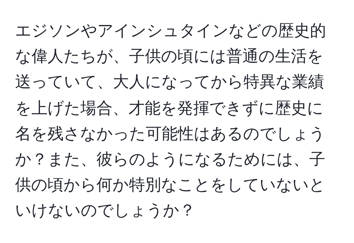 エジソンやアインシュタインなどの歴史的な偉人たちが、子供の頃には普通の生活を送っていて、大人になってから特異な業績を上げた場合、才能を発揮できずに歴史に名を残さなかった可能性はあるのでしょうか？また、彼らのようになるためには、子供の頃から何か特別なことをしていないといけないのでしょうか？