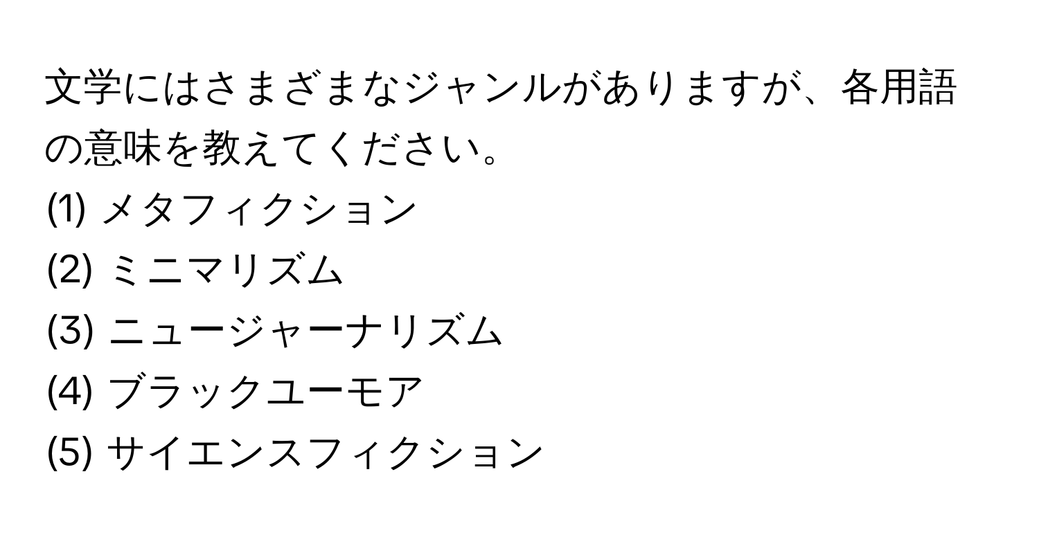 文学にはさまざまなジャンルがありますが、各用語の意味を教えてください。  
(1) メタフィクション  
(2) ミニマリズム  
(3) ニュージャーナリズム  
(4) ブラックユーモア  
(5) サイエンスフィクション