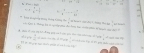 frac 19  2/17 - 23/31 + 14/17 +frac 31
6 Tìm x biết
x- 5/6 = 1/2  bì  (-3)/4 -x= (-7)/12 
7. Một xỉ nghiệp trong tháng Giêng đạt  3/8  kiế hoạch của Quý 1, tháng Hai đạt  2/7  kel boạch 
của Quý 1. Tháng Ba si nghiệp phải đạt được bao nhiêu phần kế hoạch của Quý l? 4C 
8. Bốn tổ của lớp tA đóng góp sách cho góc thư viện như sau. tổ 1 góp  1/4  số sách của kớp, 
số II gúp  9/40  số sách của lớp, tổ III góp  1/5  số sách của lớp, tổ IV góp phẫn sách còn lại 
Tổ TV đã góp bao nhiêu phần số sách của lớp?