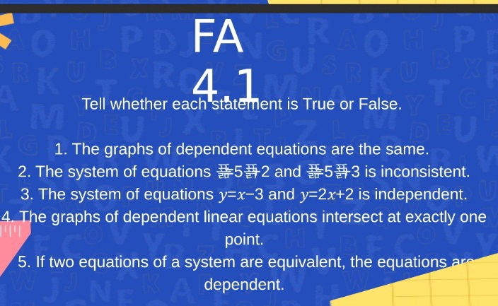 FA 
4.1 
Tell whether each statement is True or False. 
1. The graphs of dependent equations are the same. 
2. The system of equations / 5 sends 2 and 53 is inconsistent. 
3. The system of equations y=x-3 and y=2x+2 is independent. 
4. The graphs of dependent linear equations intersect at exactly one 
point. 
5. If two equations of a system are equivalent, the equations are 
dependent.