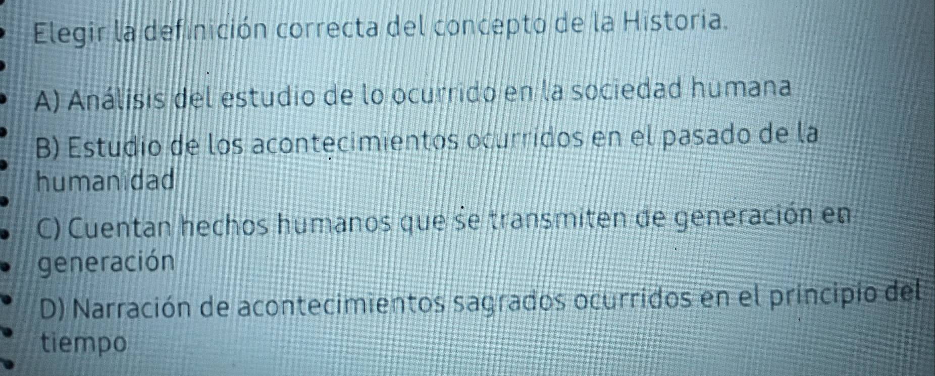 Elegir la definición correcta del concepto de la Historia.
A) Análisis del estudio de lo ocurrido en la sociedad humana
B) Estudio de los acontęcimientos ocurridos en el pasado de la
humanidad
C) Cuentan hechos humanos que se transmiten de generación en
generación
D) Narración de acontecimientos sagrados ocurridos en el principio del
tiempo