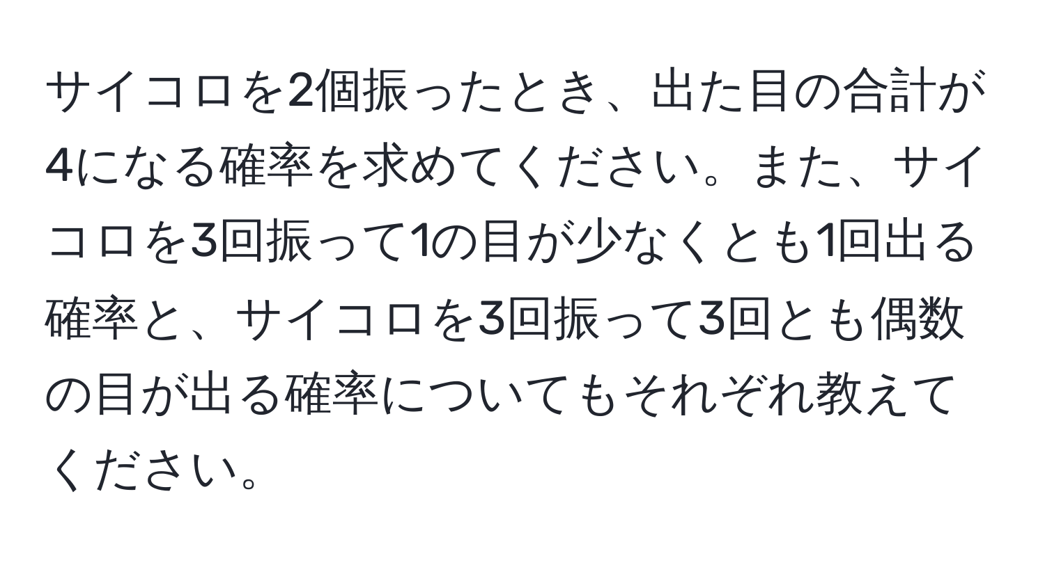 サイコロを2個振ったとき、出た目の合計が4になる確率を求めてください。また、サイコロを3回振って1の目が少なくとも1回出る確率と、サイコロを3回振って3回とも偶数の目が出る確率についてもそれぞれ教えてください。