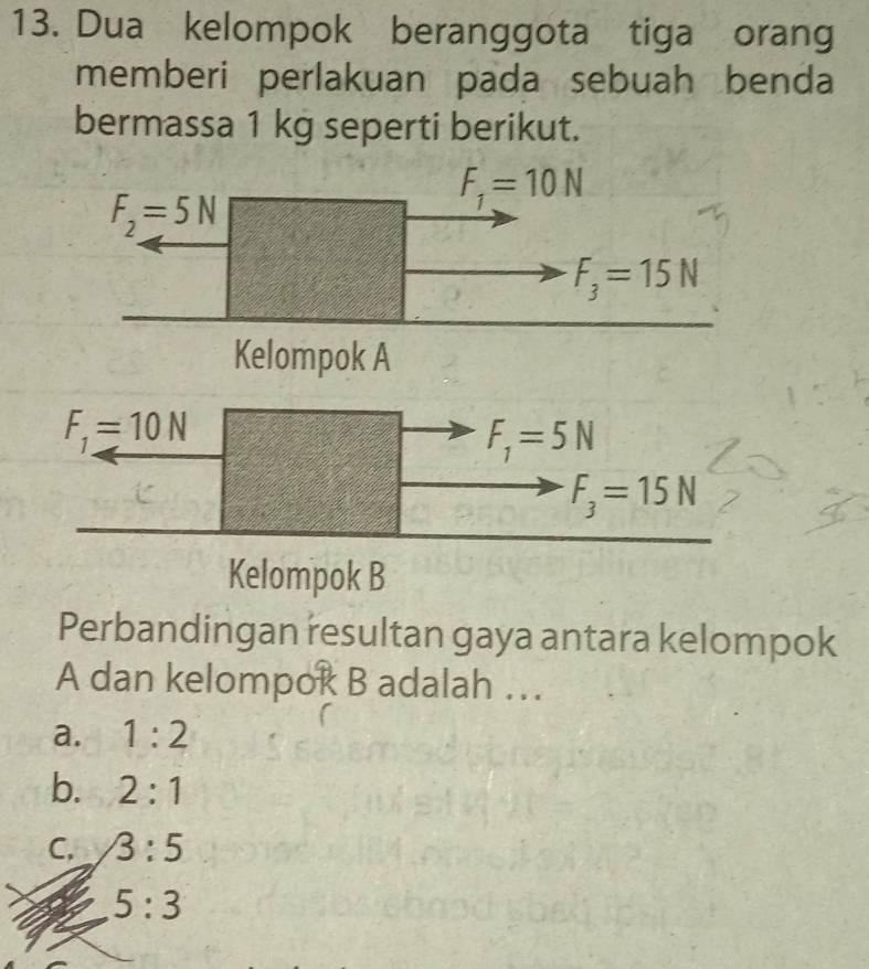 Dua kelompok beranggota tiga orang
memberi perlakuan pada sebuah benda
bermassa 1 kg seperti berikut.
F_2=5N
F_1=10N
F_3=15N
Kelompok A
F_1=10N
F_1=5N
F_3=15N
Kelompok B
Perbandingan resultan gaya antara kelompok
A dan kelompok B adalah ….
a. 1:2
b. 2:1
C. 3:5
5:3