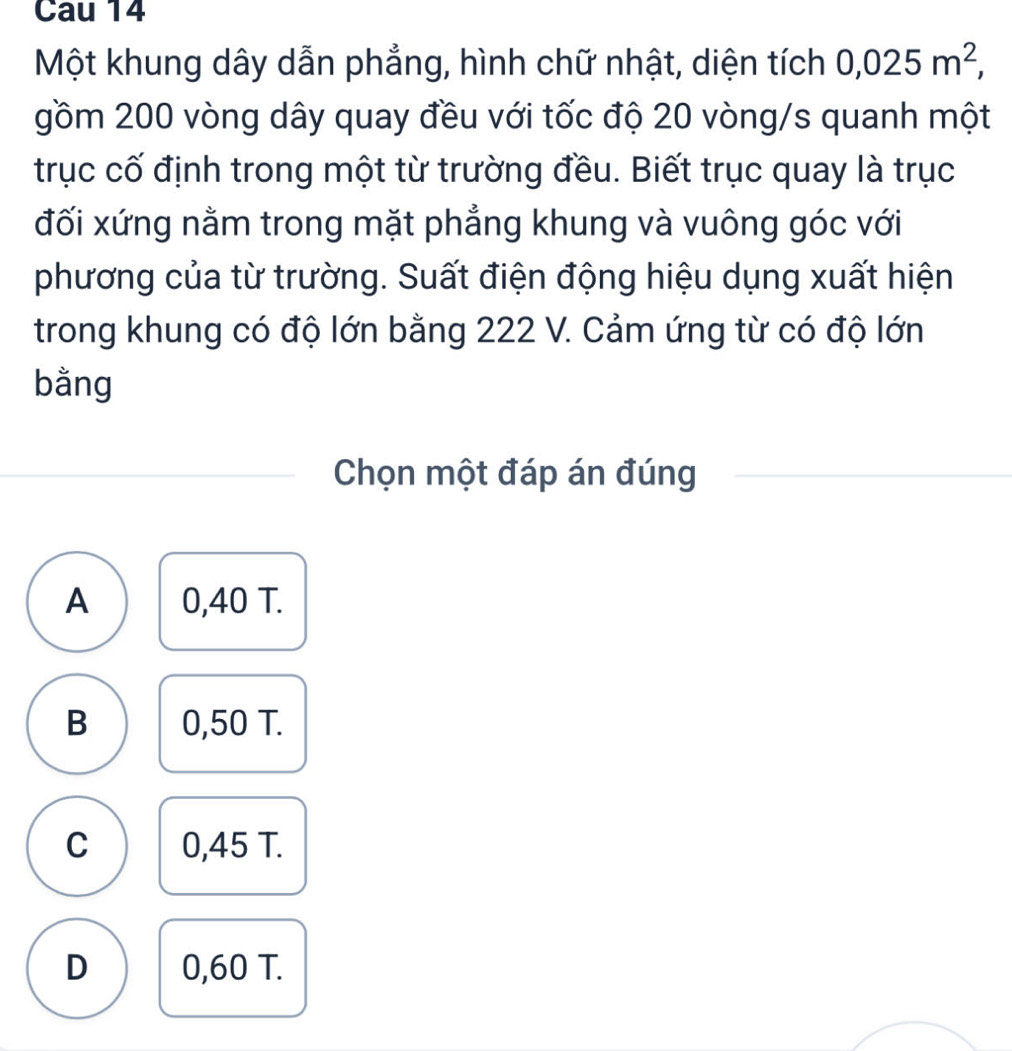 Cau 14
Một khung dây dẫn phẳng, hình chữ nhật, diện tích 0,025m^2, 
gồm 200 vòng dây quay đều với tốc độ 20 vòng/s quanh một
trục cố định trong một từ trường đều. Biết trục quay là trục
đối xứng nằm trong mặt phẳng khung và vuông góc với
phương của từ trường. Suất điện động hiệu dụng xuất hiện
trong khung có độ lớn bằng 222 V. Cảm ứng từ có độ lớn
bằng
Chọn một đáp án đúng
A 0,40 T.
B 0,50 T.
C 0,45 T.
D 0,60 T.