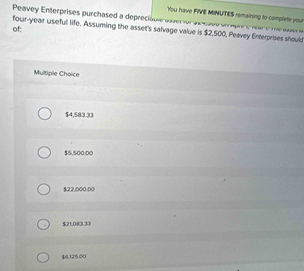 Peavey Enterprises purchased a depreciable
You have FIVE MINUTES remaining to complete your
of;
four-year useful life. Assuming the asset's salvage value is $2,500, Peavey Enterprises should
Multiple Choice
$4,583.33
$5,500.00
$22,000.00
$21,083.33
$6,125.00