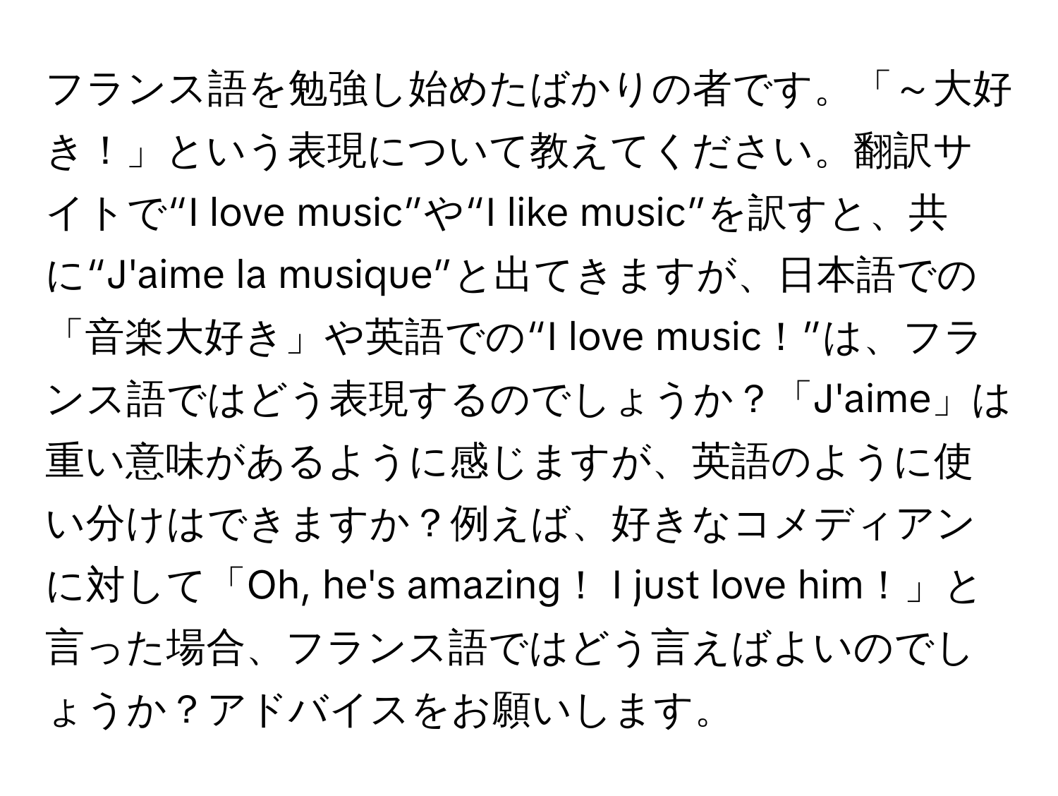 フランス語を勉強し始めたばかりの者です。「～大好き！」という表現について教えてください。翻訳サイトで“I love music”や“I like music”を訳すと、共に“J'aime la musique”と出てきますが、日本語での「音楽大好き」や英語での“I love music！”は、フランス語ではどう表現するのでしょうか？「J'aime」は重い意味があるように感じますが、英語のように使い分けはできますか？例えば、好きなコメディアンに対して「Oh, he's amazing！ I just love him！」と言った場合、フランス語ではどう言えばよいのでしょうか？アドバイスをお願いします。