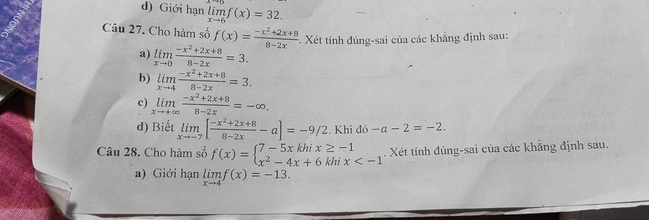 d) Giới hạn limlimits _xto 6f(x)=32. 
Câu 27. Cho hàm số f(x)= (-x^2+2x+8)/8-2x . Xét tính đúng-sai của các khẳng định sau:
a) limlimits _xto 0 (-x^2+2x+8)/8-2x =3. 
b) limlimits _xto 4 (-x^2+2x+8)/8-2x =3. 
c) limlimits _xto +∈fty  (-x^2+2x+8)/8-2x =-∈fty. 
d) Biết limlimits _xto -7[ (-x^2+2x+8)/8-2x -a]=-9/2. Khi do-a-2=-2. 
Câu 28. Cho hàm số f(x)=beginarrayl 7-5xkhix≥ -1 x^2-4x+6khix . Xét tính đúng-sai của các khẳng định sau.
a) Giới hạn limlimits _xto 4f(x)=-13.