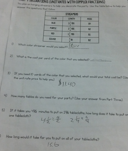 + DECURATIONS (UNIT RATES WITH COMPLEX FRACTIONS)
You pilan on hanging streamers to help you decorate the party. Use the table below to help you
answer the questions that follow 
1) Which color streamer would you select?_
2) What is the cost per yard of the color that you selected?
_
3) If you need 10 yards of the color that you selected, what would your total cost be? (Us
the unit rate price to help you).
4) How many tables do you need for your party? (Use your answer from Part Three).
5) If it takes you 4½ minutes to put on 23 tablecloths, how long does it take to put or
one tablecloth?
How long would it take for you to put on all of your tablecloths?